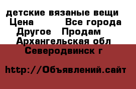 детские вязаные вещи › Цена ­ 500 - Все города Другое » Продам   . Архангельская обл.,Северодвинск г.